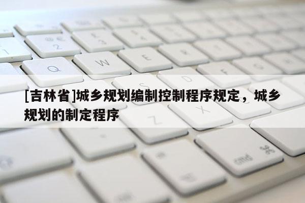 [吉林省]城鄉(xiāng)規(guī)劃編制控制程序規(guī)定，城鄉(xiāng)規(guī)劃的制定程序