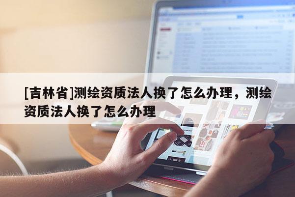 [吉林省]測繪資質(zhì)法人換了怎么辦理，測繪資質(zhì)法人換了怎么辦理