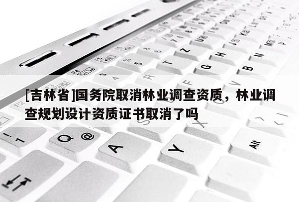 [吉林省]國務(wù)院取消林業(yè)調(diào)查資質(zhì)，林業(yè)調(diào)查規(guī)劃設(shè)計資質(zhì)證書取消了嗎