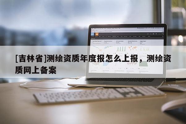 [吉林省]測(cè)繪資質(zhì)年度報(bào)怎么上報(bào)，測(cè)繪資質(zhì)網(wǎng)上備案