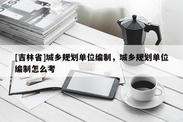 [吉林省]城鄉(xiāng)規(guī)劃單位編制，城鄉(xiāng)規(guī)劃單位編制怎么考