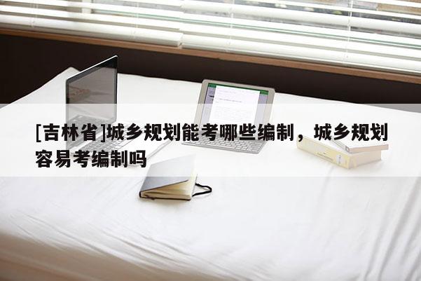 [吉林省]城鄉(xiāng)規(guī)劃能考哪些編制，城鄉(xiāng)規(guī)劃容易考編制嗎