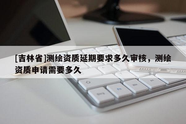 [吉林省]測繪資質(zhì)延期要求多久審核，測繪資質(zhì)申請需要多久