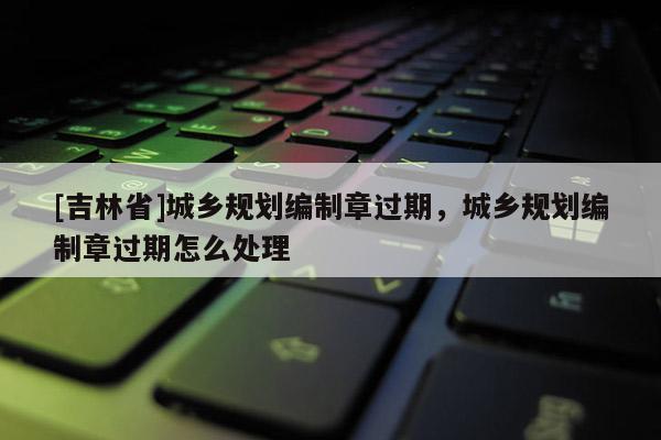 [吉林省]城鄉(xiāng)規(guī)劃編制章過期，城鄉(xiāng)規(guī)劃編制章過期怎么處理