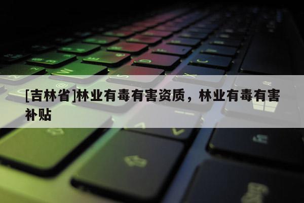 [吉林省]林業(yè)有毒有害資質(zhì)，林業(yè)有毒有害補貼