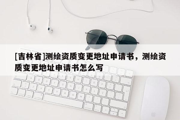 [吉林省]測繪資質(zhì)變更地址申請書，測繪資質(zhì)變更地址申請書怎么寫