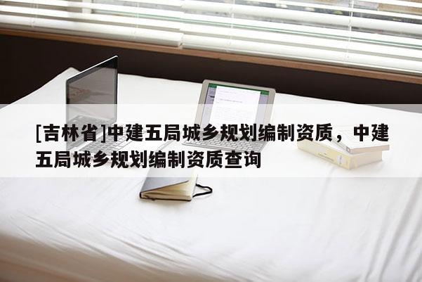 [吉林省]中建五局城鄉(xiāng)規(guī)劃編制資質(zhì)，中建五局城鄉(xiāng)規(guī)劃編制資質(zhì)查詢