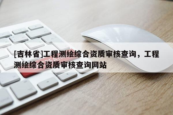[吉林省]工程測繪綜合資質(zhì)審核查詢，工程測繪綜合資質(zhì)審核查詢網(wǎng)站