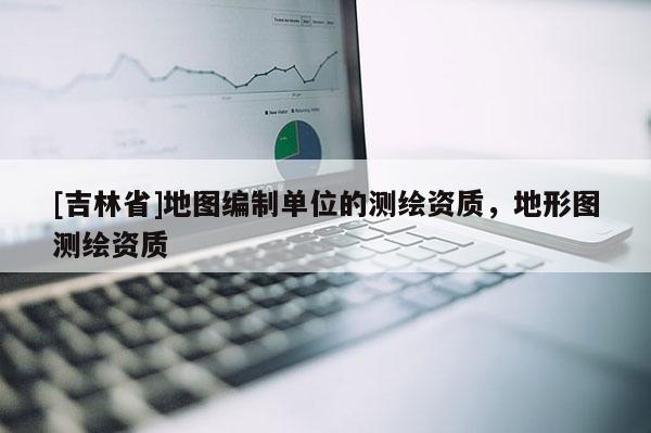 [吉林省]地圖編制單位的測繪資質(zhì)，地形圖測繪資質(zhì)