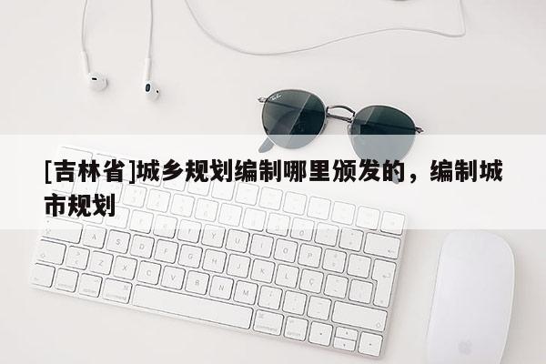 [吉林省]城鄉(xiāng)規(guī)劃編制哪里頒發(fā)的，編制城市規(guī)劃