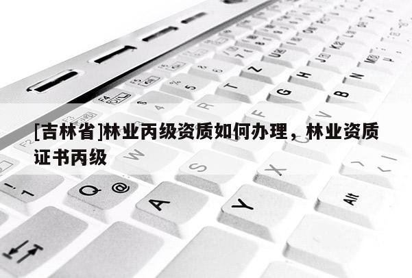 [吉林省]林業(yè)丙級(jí)資質(zhì)如何辦理，林業(yè)資質(zhì)證書(shū)丙級(jí)