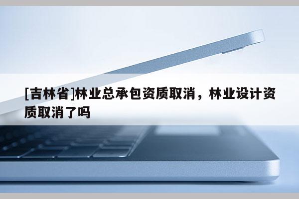 [吉林省]林業(yè)總承包資質(zhì)取消，林業(yè)設(shè)計(jì)資質(zhì)取消了嗎