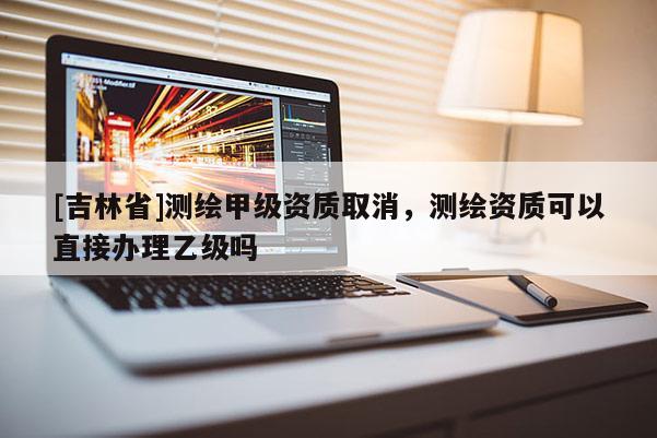 [吉林省]測(cè)繪甲級(jí)資質(zhì)取消，測(cè)繪資質(zhì)可以直接辦理乙級(jí)嗎