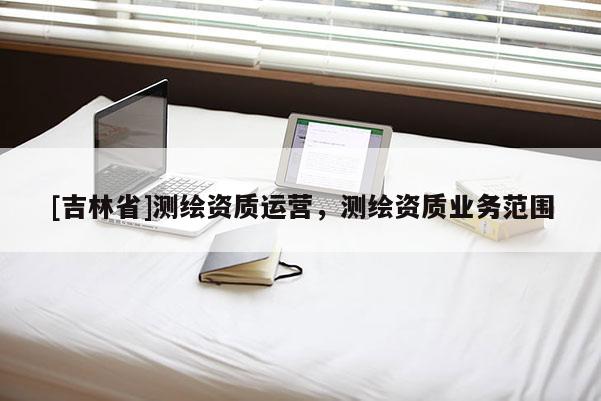 [吉林省]測(cè)繪資質(zhì)運(yùn)營(yíng)，測(cè)繪資質(zhì)業(yè)務(wù)范圍