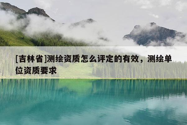 [吉林省]測(cè)繪資質(zhì)怎么評(píng)定的有效，測(cè)繪單位資質(zhì)要求