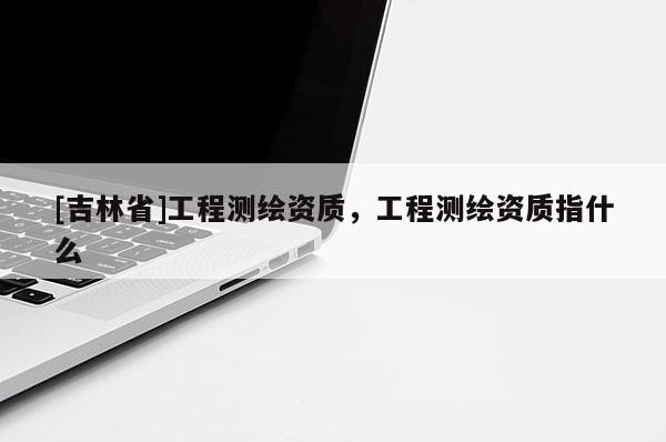 [吉林省]工程測繪資質(zhì)，工程測繪資質(zhì)指什么