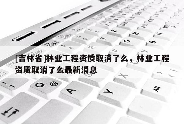 [吉林省]林業(yè)工程資質(zhì)取消了么，林業(yè)工程資質(zhì)取消了么最新消息