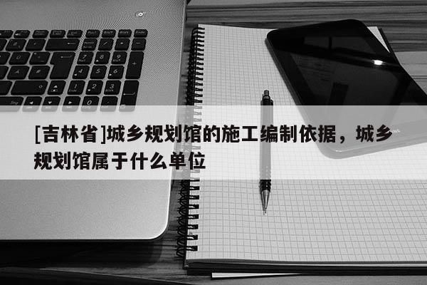[吉林省]城鄉(xiāng)規(guī)劃館的施工編制依據(jù)，城鄉(xiāng)規(guī)劃館屬于什么單位