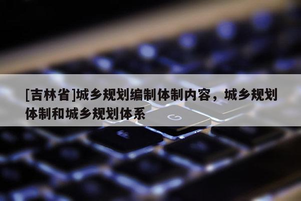 [吉林省]城鄉(xiāng)規(guī)劃編制體制內(nèi)容，城鄉(xiāng)規(guī)劃體制和城鄉(xiāng)規(guī)劃體系
