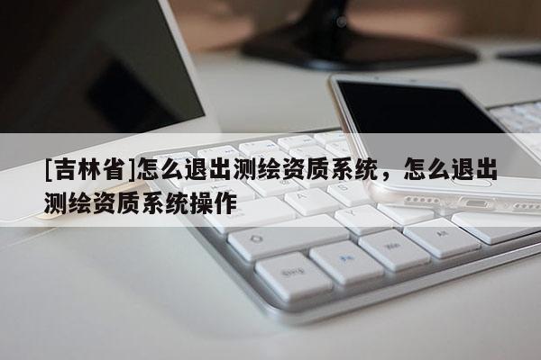 [吉林省]怎么退出測繪資質(zhì)系統(tǒng)，怎么退出測繪資質(zhì)系統(tǒng)操作