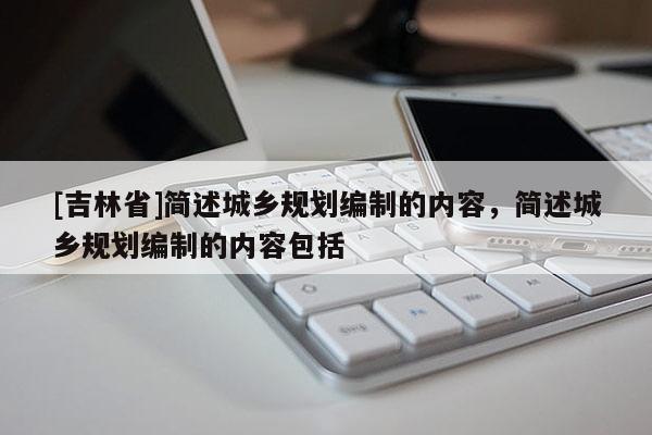[吉林省]簡(jiǎn)述城鄉(xiāng)規(guī)劃編制的內(nèi)容，簡(jiǎn)述城鄉(xiāng)規(guī)劃編制的內(nèi)容包括