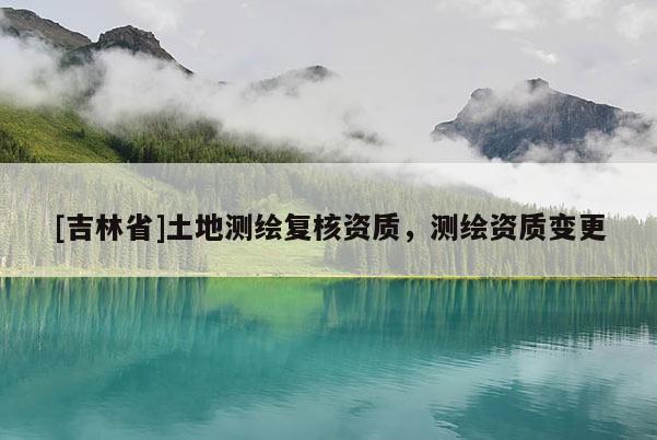 [吉林省]土地測(cè)繪復(fù)核資質(zhì)，測(cè)繪資質(zhì)變更