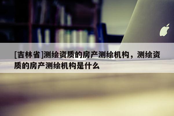 [吉林省]測繪資質(zhì)的房產(chǎn)測繪機(jī)構(gòu)，測繪資質(zhì)的房產(chǎn)測繪機(jī)構(gòu)是什么