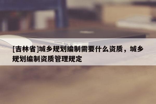 [吉林省]城鄉(xiāng)規(guī)劃編制需要什么資質(zhì)，城鄉(xiāng)規(guī)劃編制資質(zhì)管理規(guī)定