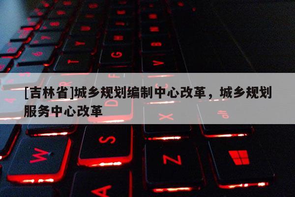 [吉林省]城鄉(xiāng)規(guī)劃編制中心改革，城鄉(xiāng)規(guī)劃服務(wù)中心改革