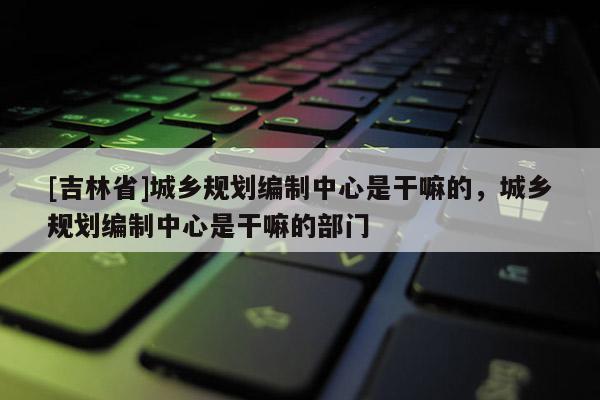 [吉林省]城鄉(xiāng)規(guī)劃編制中心是干嘛的，城鄉(xiāng)規(guī)劃編制中心是干嘛的部門