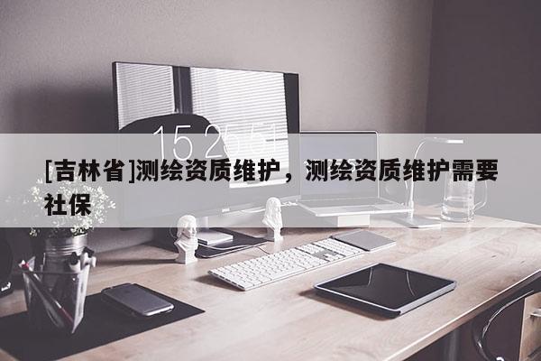 [吉林省]測繪資質維護，測繪資質維護需要社保