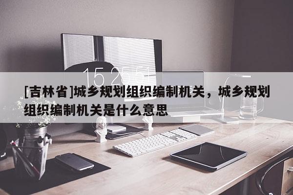 [吉林省]城鄉(xiāng)規(guī)劃組織編制機關(guān)，城鄉(xiāng)規(guī)劃組織編制機關(guān)是什么意思