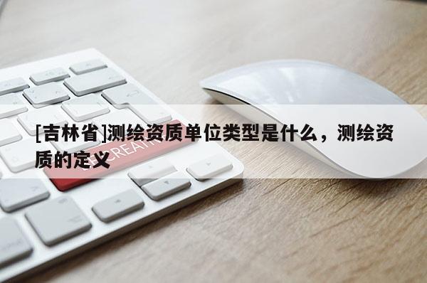 [吉林省]測繪資質(zhì)單位類型是什么，測繪資質(zhì)的定義