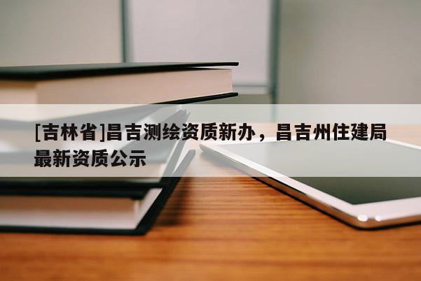 [吉林省]昌吉測(cè)繪資質(zhì)新辦，昌吉州住建局最新資質(zhì)公示