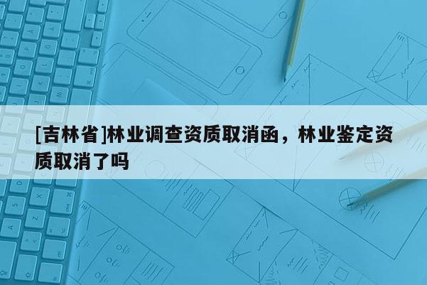 [吉林省]林業(yè)調(diào)查資質(zhì)取消函，林業(yè)鑒定資質(zhì)取消了嗎