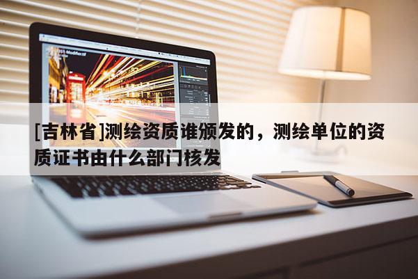 [吉林省]測繪資質誰頒發(fā)的，測繪單位的資質證書由什么部門核發(fā)