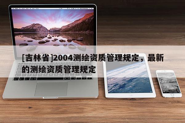 [吉林省]2004測繪資質(zhì)管理規(guī)定，最新的測繪資質(zhì)管理規(guī)定