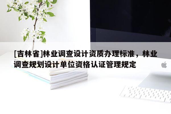 [吉林省]林業(yè)調(diào)查設(shè)計(jì)資質(zhì)辦理標(biāo)準(zhǔn)，林業(yè)調(diào)查規(guī)劃設(shè)計(jì)單位資格認(rèn)證管理規(guī)定