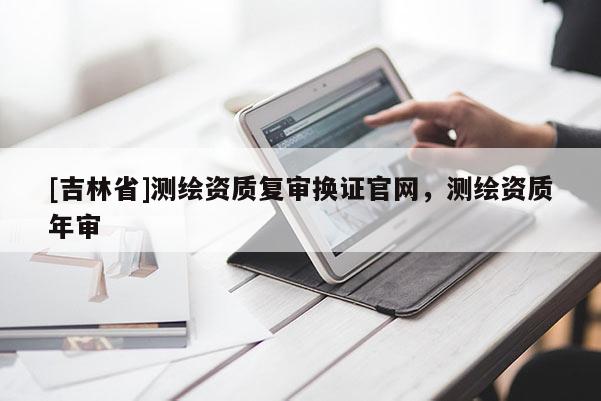 [吉林省]測(cè)繪資質(zhì)復(fù)審換證官網(wǎng)，測(cè)繪資質(zhì)年審
