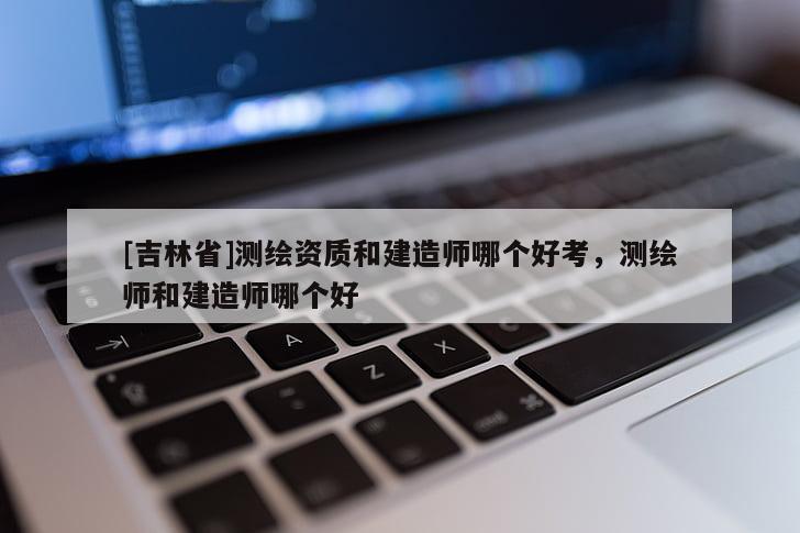 [吉林省]測繪資質(zhì)和建造師哪個好考，測繪師和建造師哪個好