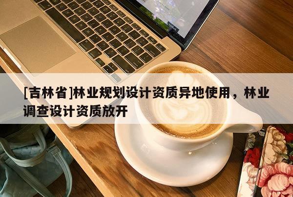 [吉林省]林業(yè)規(guī)劃設(shè)計(jì)資質(zhì)異地使用，林業(yè)調(diào)查設(shè)計(jì)資質(zhì)放開