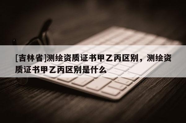[吉林省]測(cè)繪資質(zhì)證書(shū)甲乙丙區(qū)別，測(cè)繪資質(zhì)證書(shū)甲乙丙區(qū)別是什么