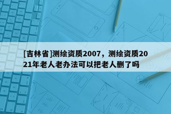 [吉林省]測繪資質(zhì)2007，測繪資質(zhì)2021年老人老辦法可以把老人刪了嗎