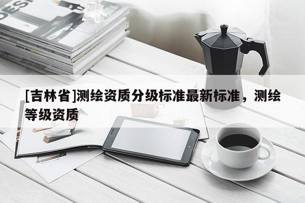 [吉林省]測繪資質(zhì)分級標(biāo)準(zhǔn)最新標(biāo)準(zhǔn)，測繪等級資質(zhì)