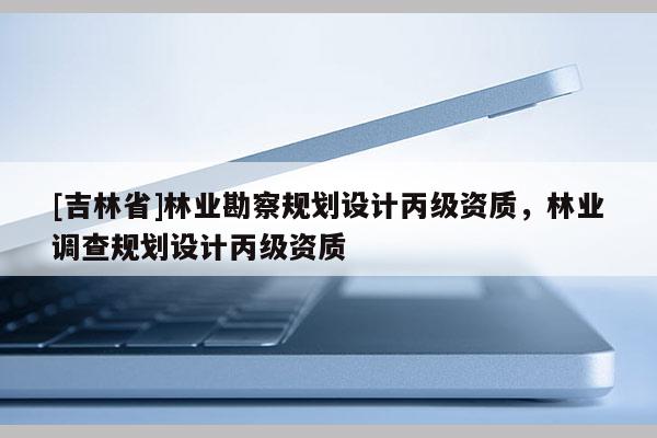[吉林省]林業(yè)勘察規(guī)劃設計丙級資質，林業(yè)調查規(guī)劃設計丙級資質