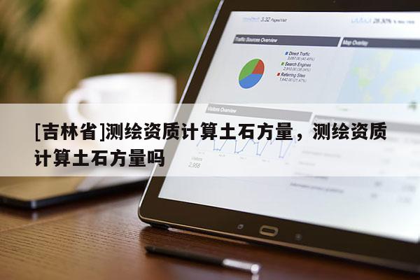 [吉林省]測繪資質(zhì)計(jì)算土石方量，測繪資質(zhì)計(jì)算土石方量嗎