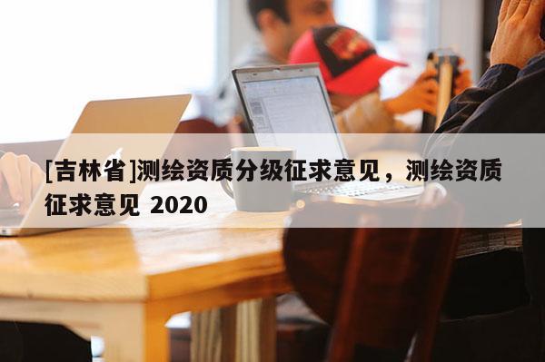 [吉林省]測(cè)繪資質(zhì)分級(jí)征求意見(jiàn)，測(cè)繪資質(zhì)征求意見(jiàn) 2020