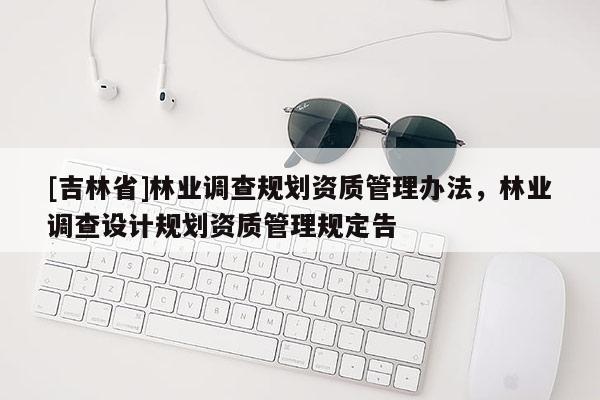 [吉林省]林業(yè)調(diào)查規(guī)劃資質(zhì)管理辦法，林業(yè)調(diào)查設(shè)計(jì)規(guī)劃資質(zhì)管理規(guī)定告