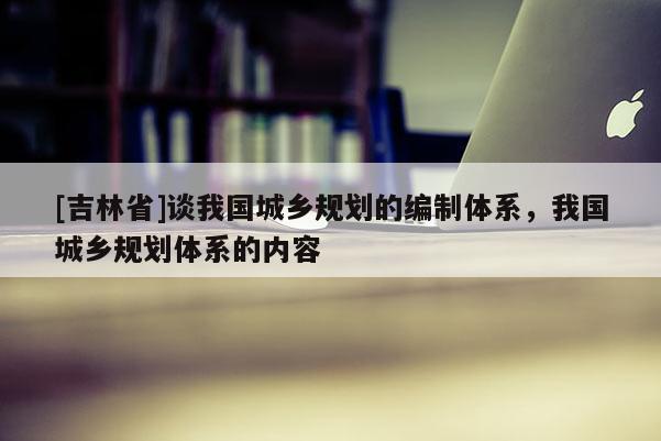 [吉林省]談我國(guó)城鄉(xiāng)規(guī)劃的編制體系，我國(guó)城鄉(xiāng)規(guī)劃體系的內(nèi)容
