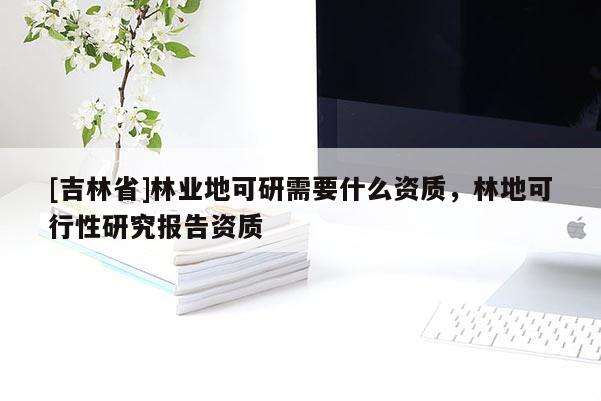[吉林省]林業(yè)地可研需要什么資質，林地可行性研究報告資質